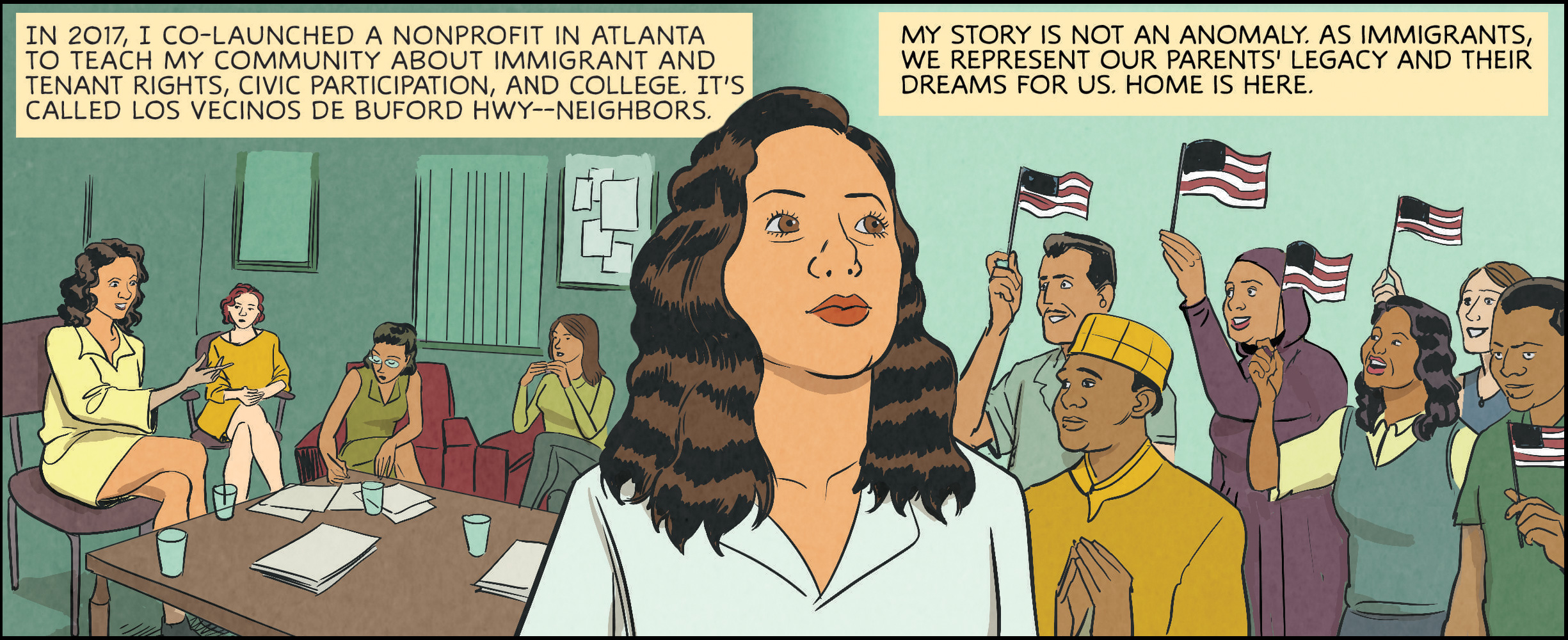 In 2017, I co-launched a nonprofit in Atlanta to teach my community about immigrant and tenant rights, civic participation, and college. It’s called Los Vecinos de Buford Hwy—neighbors. My story is not an anomaly. As immigrants, we represent our parents’ legacy and their dreams for us. Home is here.